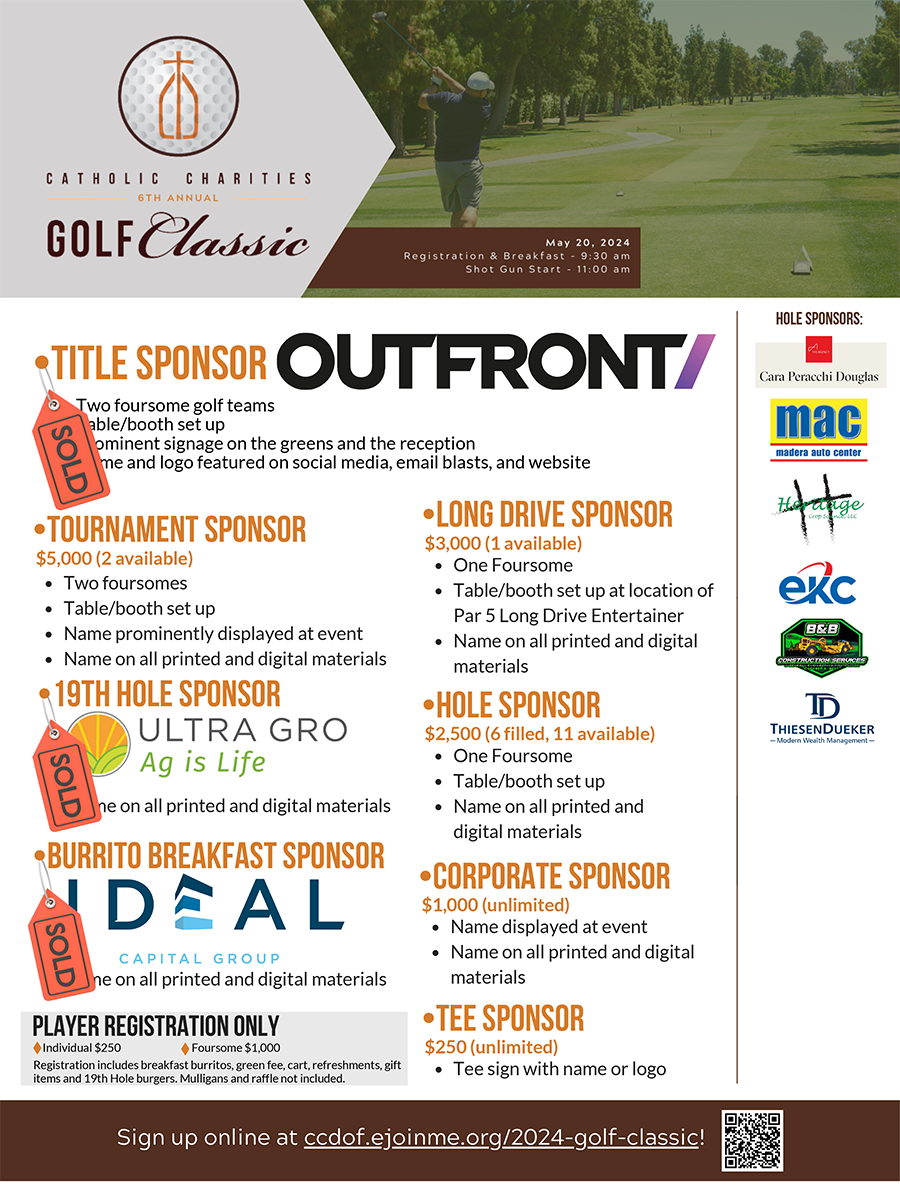 Get ready to tee off for a cause at the 6th Annual Golf Classic, supporting Catholic Charities of the Diocese of Fresno, on May 20, 2024! This event promises a day of camaraderie, friendly competition, and a shared commitment to our mission of making miracles happen across the Central Valley. Last year, Catholic Charities was able to extend a helping hand to over half a million individuals through vital programs such as Food Assistance, Clothing Drives, Emergency Aid, and Housing Support. Our mission remains unwavering: respecting the presence of God among us by serving, advocating for and empowering those in need. Join us at Sunnyside Country Club for a day of fellowship and philanthropy, where your support will make a tangible difference. Registration and breakfast begins at 9:30 am and golf play kicks off with a shotgun start at 11:00 am. After your round of golf, the fun continues at the 19th Hole! A full meal will be provided as well as raffles for numerous goodies! Admission is available for individual players and foursomes, or make this year the year you become a tournament sponsor! By supporting the 6th Annual Golf Classic, you bring hope to the hundreds of people that walk through our doors every day. Save the date, consider sponsoring our tournament and let's make this year's Golf Classic one to remember! Questions? Contact Mackenzie Villalobos, Development Director, at mvillalobos@ccdof.org or call (559) 259-8525.